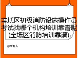 宝坻区初级消防设施操作员考试找哪个机构培训靠谱呢(宝坻区消防培训靠谱)