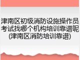 津南区初级消防设施操作员考试找哪个机构培训靠谱呢(津南区消防培训靠谱)