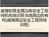 威海初级金属冶炼安全工程师机构培训班当地周边的有吗(威海周边安全工程师培训班)