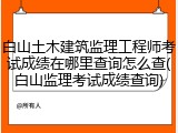 白山土木建筑监理工程师考试成绩在哪里查询怎么查(白山监理考试成绩查询)