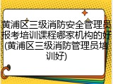 黄浦区三级消防安全管理员报考培训课程哪家机构的好(黄浦区三级消防管理员培训好)