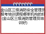金山区三级消防安全管理员报考培训课程哪家机构的好(金山区三级消防管理员培训好)