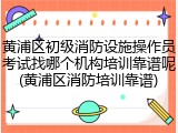黄浦区初级消防设施操作员考试找哪个机构培训靠谱呢(黄浦区消防培训靠谱)