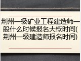 荆州一级矿业工程建造师一般什么时候报名大概时间(荆州一级建造师报名时间)