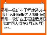 鄂州一级矿业工程建造师一般什么时候报名大概时间(鄂州一级矿业工程建造师报名时间大概在3月到6月)