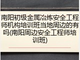 南阳初级金属冶炼安全工程师机构培训班当地周边的有吗(南阳周边安全工程师培训班)