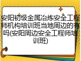 安阳初级金属冶炼安全工程师机构培训班当地周边的有吗(安阳周边安全工程师培训班)