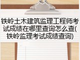 铁岭土木建筑监理工程师考试成绩在哪里查询怎么查(铁岭监理考试成绩查询)