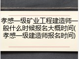 孝感一级矿业工程建造师一般什么时候报名大概时间(孝感一级建造师报名时间)