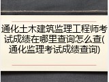 通化土木建筑监理工程师考试成绩在哪里查询怎么查(通化监理考试成绩查询)