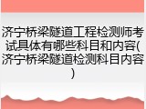 济宁桥梁隧道工程检测师考试具体有哪些科目和内容(济宁桥梁隧道检测科目内容)