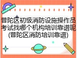 普陀区初级消防设施操作员考试找哪个机构培训靠谱呢(普陀区消防培训靠谱)