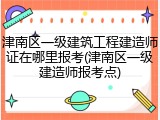津南区一级建筑工程建造师证在哪里报考(津南区一级建造师报考点)