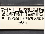 泰州石油工程咨询工程师考试去哪里线下报名(泰州石油工程咨询工程师考试线下报名)