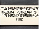 广西中级消防安全管理员在哪里报名，有哪些培训班(广西中级消防管理员报名培训班)