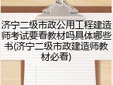 济宁二级市政公用工程建造师考试要看教材吗具体哪些书(济宁二级市政建造师教材必看)