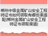 郴州中级金属矿山安全工程师证书如何领取有哪些渠道呢(郴州金属矿山安全工程师证书领取渠道)