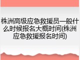 株洲高级应急救援员一般什么时候报名大概时间(株洲应急救援报名时间)