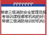 常德三级消防安全管理员报考培训课程哪家机构的好(常德三级消防培训好机构)