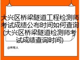 大兴区桥梁隧道工程检测师考试成绩公布时间如何查询(大兴区桥梁隧道检测师考试成绩查询时间)