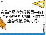 宜昌高级应急救援员一般什么时候报名大概时间(宜昌应急救援报名时间)