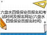 六盘水四级保安员报名和考试时间及报名网址(六盘水四级保安员报名时间)