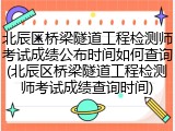 北辰区桥梁隧道工程检测师考试成绩公布时间如何查询(北辰区桥梁隧道工程检测师考试成绩查询时间)