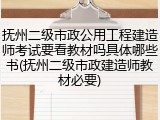 抚州二级市政公用工程建造师考试要看教材吗具体哪些书(抚州二级市政建造师教材必要)