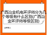 广西冶金机电环评师分为几个等级有什么区别(广西冶金环评师等级区别)