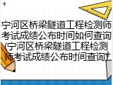 宁河区桥梁隧道工程检测师考试成绩公布时间如何查询(宁河区桥梁隧道工程检测师考试成绩公布时间查询)