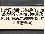 长沙初级消防设施操作员考试找哪个机构培训靠谱呢(长沙初级消防设施操作员培训靠谱机构)