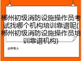 郴州初级消防设施操作员考试找哪个机构培训靠谱呢(郴州初级消防设施操作员培训靠谱机构)
