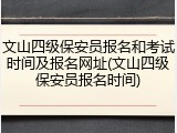 文山四级保安员报名和考试时间及报名网址(文山四级保安员报名时间)