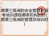 湘潭三级消防安全管理员报考培训课程哪家机构的好(湘潭三级消防管理员培训好)