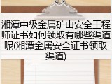 湘潭中级金属矿山安全工程师证书如何领取有哪些渠道呢(湘潭金属安全证书领取渠道)