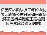 怀柔区桥梁隧道工程检测师考试成绩公布时间如何查询(怀柔区桥梁隧道工程检测师考试成绩查询时间)