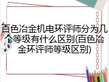 百色冶金机电环评师分为几个等级有什么区别(百色冶金环评师等级区别)