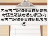 内蒙古二级物业管理员是机考还是笔试考场在哪里(内蒙古二级物业管理员机考考场)