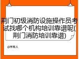 荆门初级消防设施操作员考试找哪个机构培训靠谱呢(荆门消防培训靠谱)