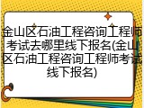 金山区石油工程咨询工程师考试去哪里线下报名(金山区石油工程咨询工程师考试线下报名)