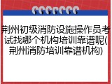 荆州初级消防设施操作员考试找哪个机构培训靠谱呢(荆州消防培训靠谱机构)