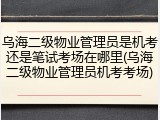 乌海二级物业管理员是机考还是笔试考场在哪里(乌海二级物业管理员机考考场)