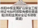 岳阳中级金属矿山安全工程师证书如何领取有哪些渠道呢(岳阳金属安全证书领取渠道)