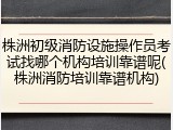 株洲初级消防设施操作员考试找哪个机构培训靠谱呢(株洲消防培训靠谱机构)