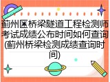 蓟州区桥梁隧道工程检测师考试成绩公布时间如何查询(蓟州桥梁检测成绩查询时间)