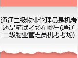 通辽二级物业管理员是机考还是笔试考场在哪里(通辽二级物业管理员机考考场)