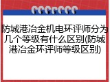防城港冶金机电环评师分为几个等级有什么区别(防城港冶金环评师等级区别)