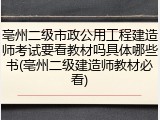 亳州二级市政公用工程建造师考试要看教材吗具体哪些书(亳州二级建造师教材必看)