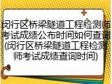 闵行区桥梁隧道工程检测师考试成绩公布时间如何查询(闵行区桥梁隧道工程检测师考试成绩查询时间)