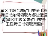 黄冈中级金属矿山安全工程师证书如何领取有哪些渠道呢(黄冈中级金属矿山安全工程师证书领取渠道)